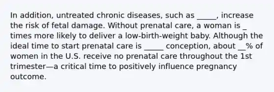 In addition, untreated chronic diseases, such as _____, increase the risk of fetal damage. Without prenatal care, a woman is _ times more likely to deliver a low-birth-weight baby. Although the ideal time to start prenatal care is _____ conception, about __% of women in the U.S. receive no prenatal care throughout the 1st trimester—a critical time to positively influence pregnancy outcome.