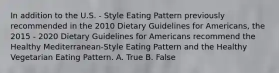 In addition to the U.S. - Style Eating Pattern previously recommended in the 2010 Dietary Guidelines for Americans, the 2015 - 2020 Dietary Guidelines for Americans recommend the Healthy Mediterranean-Style Eating Pattern and the Healthy Vegetarian Eating Pattern. A. True B. False