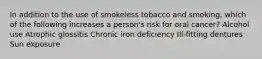 In addition to the use of smokeless tobacco and smoking, which of the following increases a person's risk for oral cancer? Alcohol use Atrophic glossitis Chronic iron deficiency Ill-fitting dentures Sun exposure