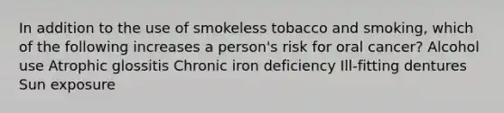 In addition to the use of smokeless tobacco and smoking, which of the following increases a person's risk for oral cancer? Alcohol use Atrophic glossitis Chronic iron deficiency Ill-fitting dentures Sun exposure