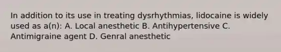 In addition to its use in treating dysrhythmias, lidocaine is widely used as a(n): A. Local anesthetic B. Antihypertensive C. Antimigraine agent D. Genral anesthetic