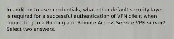 In addition to user credentials, what other default security layer is required for a successful authentication of VPN client when connecting to a Routing and Remote Access Service VPN server? Select two answers.