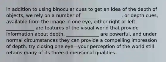 in addition to using binocular cues to get an idea of the depth of objects, we rely on a number of _________________, or depth cues, available from the image in one eye, either right or left. ____________ are features of the visual world that provide information about depth. ______________ are powerful, and under normal circumstances they can provide a compelling impression of depth. try closing one eye—your perception of the world still retains many of its three-dimensional qualities.