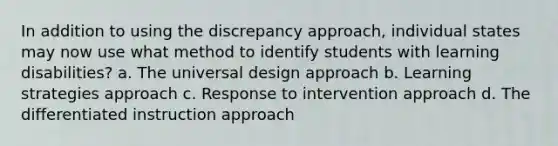 In addition to using the discrepancy approach, individual states may now use what method to identify students with learning disabilities? a. The universal design approach b. Learning strategies approach c. Response to intervention approach d. The differentiated instruction approach