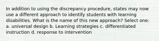 In addition to using the discrepancy procedure, states may now use a different approach to identify students with learning disabilities. What is the name of this new approach? Select one: a. universal design b. Learning strategies c. differentiated instruction d. response to intervention