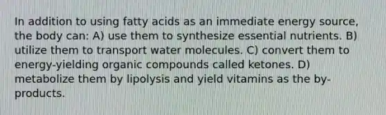 In addition to using fatty acids as an immediate energy source, the body can: A) use them to synthesize essential nutrients. B) utilize them to transport water molecules. C) convert them to energy-yielding organic compounds called ketones. D) metabolize them by lipolysis and yield vitamins as the by-products.