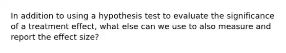 In addition to using a hypothesis test to evaluate the significance of a treatment effect, what else can we use to also measure and report the effect size?