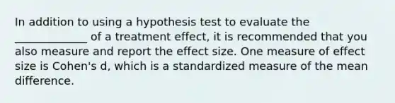 In addition to using a hypothesis test to evaluate the _____________ of a treatment effect, it is recommended that you also measure and report the effect size. One measure of effect size is Cohen's d, which is a standardized measure of the mean difference.