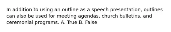 In addition to using an outline as a speech presentation, outlines can also be used for meeting agendas, church bulletins, and ceremonial programs. A. True B. False