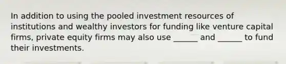 In addition to using the pooled investment resources of institutions and wealthy investors for funding like venture capital firms, private equity firms may also use ______ and ______ to fund their investments.