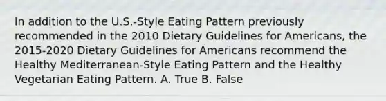 In addition to the U.S.-Style Eating Pattern previously recommended in the 2010 Dietary Guidelines for Americans, the 2015-2020 Dietary Guidelines for Americans recommend the Healthy Mediterranean-Style Eating Pattern and the Healthy Vegetarian Eating Pattern. A. True B. False