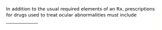 In addition to the usual required elements of an Rx, prescriptions for drugs used to treat ocular abnormalities must include ______________