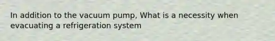 In addition to the vacuum pump, What is a necessity when evacuating a refrigeration system