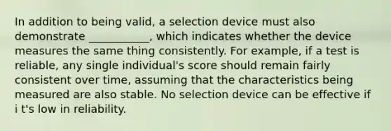 In addition to being valid, a selection device must also demonstrate ___________, which indicates whether the device measures the same thing consistently. For example, if a test is reliable, any single individual's score should remain fairly consistent over time, assuming that the characteristics being measured are also stable. No selection device can be effective if i t's low in reliability.