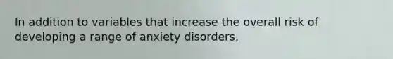 In addition to variables that increase the overall risk of developing a range of anxiety disorders,