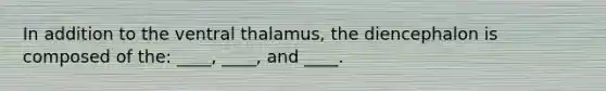 In addition to the ventral thalamus, the diencephalon is composed of the: ____, ____, and ____.