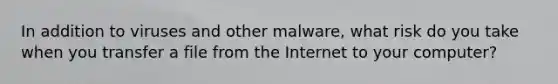 In addition to viruses and other malware, what risk do you take when you transfer a file from the Internet to your computer?