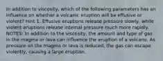 In addition to viscosity, which of the following parameters has an influence on whether a volcanic eruption will be effusive or violent? Hint 1. Effusive eruptions release pressure slowly, while violent eruptions release internal pressure much more rapidly. NOTES: In addition to the viscosity, the amount and type of gas in the magma or lava can influence the eruption of a volcano. As pressure on the magma or lava is reduced, the gas can escape violently, causing a large eruption.