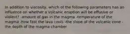 In addition to viscosity, which of the following parameters has an influence on whether a volcanic eruption will be effusive or violent? -amount of gas in the magma -temperature of the magma -how fast the lava cools -the slope of the volcanic cone -the depth of the magma chamber