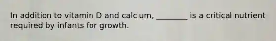 In addition to vitamin D and calcium, ________ is a critical nutrient required by infants for growth.