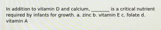 In addition to vitamin D and calcium, ________ is a critical nutrient required by infants for growth. a. zinc b. vitamin E c. folate d. vitamin A