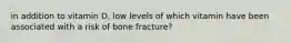 in addition to vitamin D, low levels of which vitamin have been associated with a risk of bone fracture?