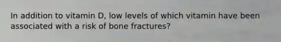 In addition to vitamin D, low levels of which vitamin have been associated with a risk of bone fractures?