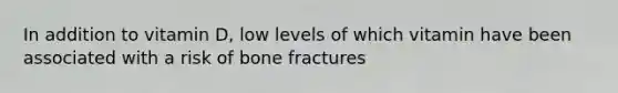 In addition to vitamin D, low levels of which vitamin have been associated with a risk of bone fractures