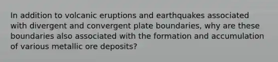 In addition to volcanic eruptions and earthquakes associated with divergent and convergent plate boundaries, why are these boundaries also associated with the formation and accumulation of various metallic ore deposits?