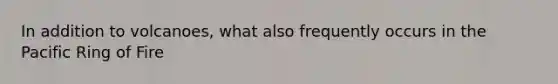 In addition to volcanoes, what also frequently occurs in the Pacific Ring of Fire
