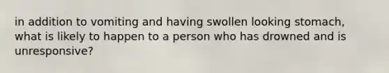 in addition to vomiting and having swollen looking stomach, what is likely to happen to a person who has drowned and is unresponsive?