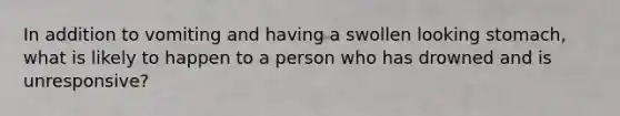 In addition to vomiting and having a swollen looking stomach, what is likely to happen to a person who has drowned and is unresponsive?