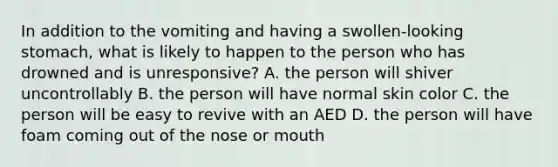 In addition to the vomiting and having a swollen-looking stomach, what is likely to happen to the person who has drowned and is unresponsive? A. the person will shiver uncontrollably B. the person will have normal skin color C. the person will be easy to revive with an AED D. the person will have foam coming out of the nose or mouth