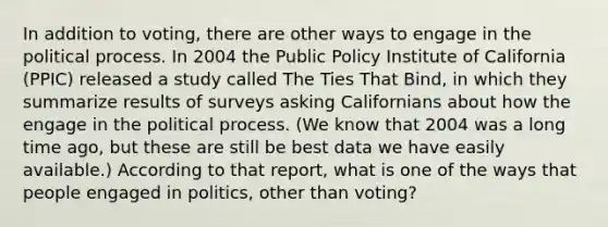 In addition to voting, there are other ways to engage in the political process. In 2004 the Public Policy Institute of California (PPIC) released a study called The Ties That Bind, in which they summarize results of surveys asking Californians about how the engage in the political process. (We know that 2004 was a long time ago, but these are still be best data we have easily available.) According to that report, what is one of the ways that people engaged in politics, other than voting?