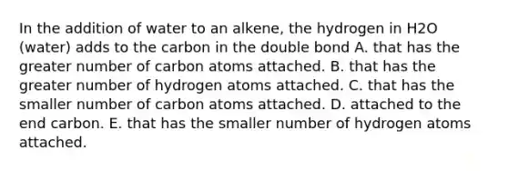 In the addition of water to an alkene, the hydrogen in H2O (water) adds to the carbon in the double bond A. that has the greater number of carbon atoms attached. B. that has the greater number of hydrogen atoms attached. C. that has the smaller number of carbon atoms attached. D. attached to the end carbon. E. that has the smaller number of hydrogen atoms attached.