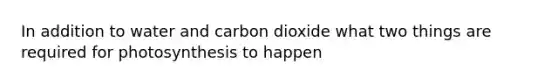 In addition to water and carbon dioxide what two things are required for photosynthesis to happen