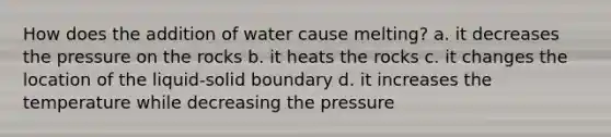 How does the addition of water cause melting? a. it decreases the pressure on the rocks b. it heats the rocks c. it changes the location of the liquid-solid boundary d. it increases the temperature while decreasing the pressure