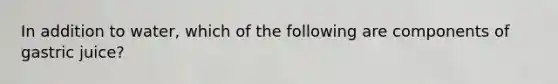 In addition to water, which of the following are components of gastric juice?