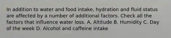 In addition to water and food intake, hydration and fluid status are affected by a number of additional factors. Check all the factors that influence water loss. A. Altitude B. Humidity C. Day of the week D. Alcohol and caffeine intake