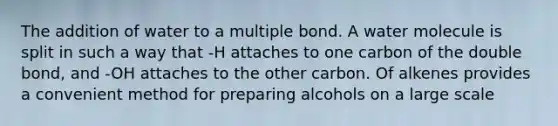 The addition of water to a multiple bond. A water molecule is split in such a way that -H attaches to one carbon of the double bond, and -OH attaches to the other carbon. Of alkenes provides a convenient method for preparing alcohols on a large scale