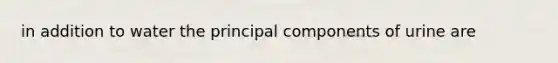 in addition to water the principal components of urine are