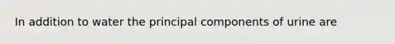 In addition to water the principal components of urine are