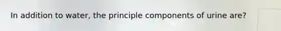 In addition to water, the principle components of urine are?