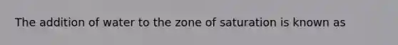 The addition of water to the zone of saturation is known as