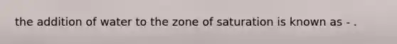 the addition of water to the zone of saturation is known as - .