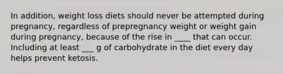 In addition, weight loss diets should never be attempted during pregnancy, regardless of prepregnancy weight or weight gain during pregnancy, because of the rise in ____ that can occur. Including at least ___ g of carbohydrate in the diet every day helps prevent ketosis.