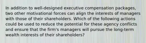 In addition to well-designed executive compensation packages, two other motivational forces can align the interests of managers with those of their shareholders. Which of the following actions could be used to reduce the potential for these agency conflicts and ensure that the firm's managers will pursue the long-term wealth interests of their shareholders?