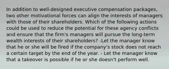 In addition to well-designed executive compensation packages, two other motivational forces can align the interests of managers with those of their shareholders. Which of the following actions could be used to reduce the potential for these agency conflicts and ensure that the firm's managers will pursue the long-term wealth interests of their shareholders? -Let the manager know that he or she will be fired if the company's stock does not reach a certain target by the end of the year. - Let the manager know that a takeover is possible if he or she doesn't perform well.