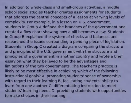 In addition to whole-class and small-group activities, a middle school social studies teacher creates assignments for students that address the central concepts of a lesson at varying levels of complexity. For example, in a lesson on U.S. government, students in Group A defined the branches of the government and created a flow chart showing how a bill becomes a law. Students in Group B explained the system of checks and balances and researched the issues surrounding a pending piece of legislation. Students in Group C created a diagram comparing the structure and principles of the U.S. government with the structure and principles of a government in another country and wrote a brief essay on what they believed to be the advantages and limitations of the two governments. The teacher's practice is likely to be most effective in achieving which of the following instructional goals? A. promoting students' sense of ownership with regard to their learning B. facilitating students' ability to learn from one another C. differentiating instruction to meet students' learning needs D. providing students with opportunities to make choices in their learning