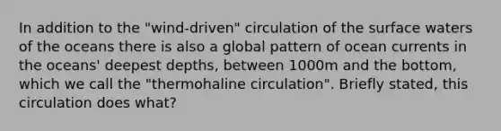 In addition to the "wind-driven" circulation of the surface waters of the oceans there is also a global pattern of ocean currents in the oceans' deepest depths, between 1000m and the bottom, which we call the "thermohaline circulation". Briefly stated, this circulation does what?